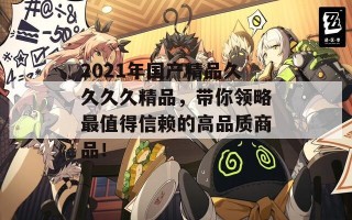 2021年国产精品久久久久精品，带你领略最值得信赖的高品质商品！