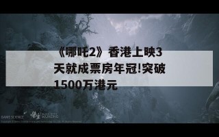 《哪吒2》香港上映3天就成票房年冠!突破1500万港元