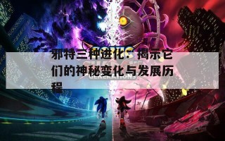 邪特三种进化：揭示它们的神秘变化与发展历程