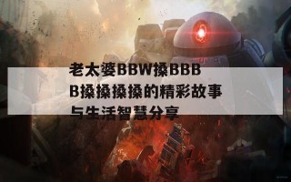 老太婆BBW搡BBBB搡搡搡搡的精彩故事与生活智慧分享