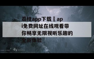 荔枝app下载汅api免费网址在线观看带你畅享无限视听乐趣的全新体验