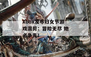 Xbox发布妇女节游戏混剪：冒险无尽 她必争先！