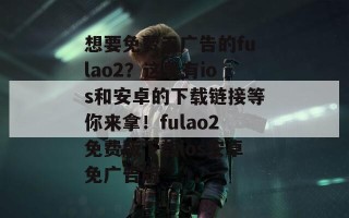 想要免费无广告的fulao2？这里有ios和安卓的下载链接等你来拿！fulao2免费版下载ios安卓免广告版