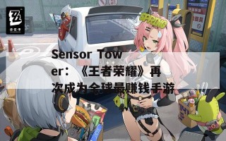 Sensor Tower：《王者荣耀》再次成为全球最赚钱手游