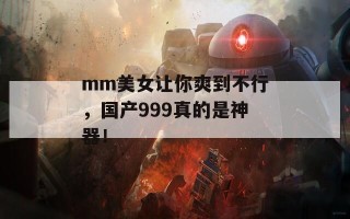 mm美女让你爽到不行，国产999真的是神器！