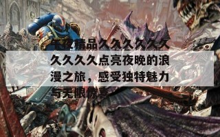 午夜精品久久久久久久久久久久点亮夜晚的浪漫之旅，感受独特魅力与无限惊喜