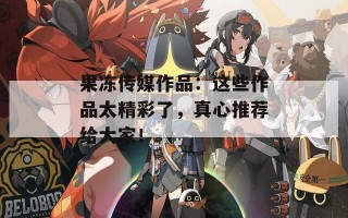 果冻传媒作品：这些作品太精彩了，真心推荐给大家！