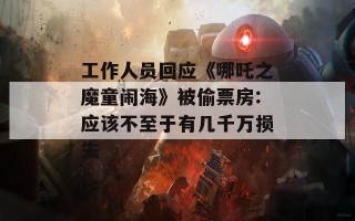 工作人员回应《哪吒之魔童闹海》被偷票房:应该不至于有几千万损失