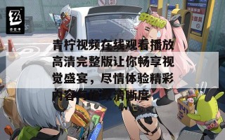 青柠视频在线观看播放高清完整版让你畅享视觉盛宴，尽情体验精彩内容与极致清晰度