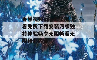 香蕉视频app无限观看免费下载安装污版独特体验畅享无阻畅看无限精彩内容