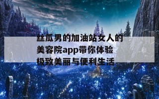 丝瓜男的加油站女人的美容院app带你体验极致美丽与便利生活