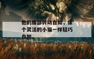 他的腰部转动自如，像个灵活的小猫一样轻巧自如。
