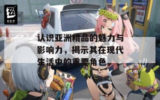 认识亚洲精品的魅力与影响力，揭示其在现代生活中的重要角色