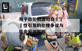 与子敌伦刺激对白亂輪亂性引发的伦理争议与社会反响解析