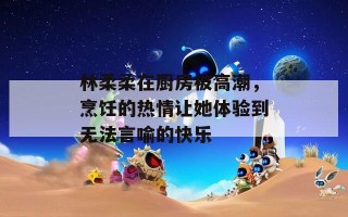 林柔柔在厨房被高潮，烹饪的热情让她体验到无法言喻的快乐