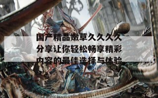 国产精品嫩草久久久久分享让你轻松畅享精彩内容的最佳选择与体验