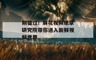 别错过！麻花视频嫩草研究院带你进入新鲜视频世界