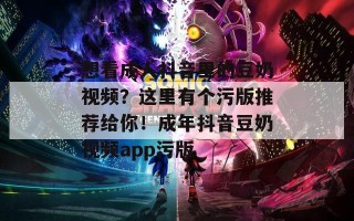 想看成人抖音里的豆奶视频？这里有个污版推荐给你！成年抖音豆奶视频app污版
