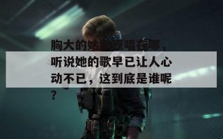 胸大的姑娘原唱在哪，听说她的歌早已让人心动不已，这到底是谁呢？