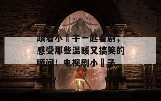 跟着小櫈子一起看剧，感受那些温暖又搞笑的瞬间！电视剧小櫈子