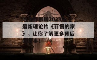 听老师聊聊2023年最新理论片《菲慢的家》，让你了解更多背后的故事！