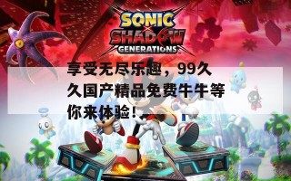享受无尽乐趣，99久久国产精品免费牛牛等你来体验！