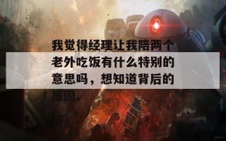 我觉得经理让我陪两个老外吃饭有什么特别的意思吗，想知道背后的原因。
