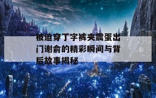 被迫穿丁字裤夹震蛋出门谢俞的精彩瞬间与背后故事揭秘