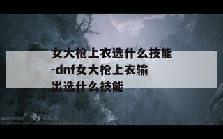 女大枪上衣选什么技能-dnf女大枪上衣输出选什么技能