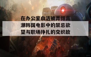 在办公室白洁被弄得高潮韩国电影中的禁忌欲望与职场挣扎的交织故事