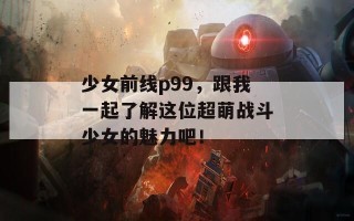 少女前线p99，跟我一起了解这位超萌战斗少女的魅力吧！