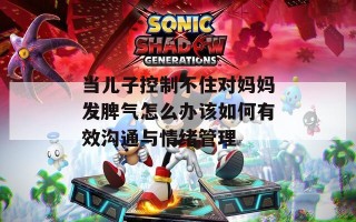 当儿子控制不住对妈妈发脾气怎么办该如何有效沟通与情绪管理
