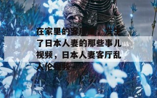 在家里的客厅里，发生了日本人妻的那些事儿视频，日本人妻客厅乱人伦视频