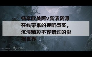 畅享欧美阿v高清资源在线带来的视听盛宴，沉浸精彩不容错过的影视世界