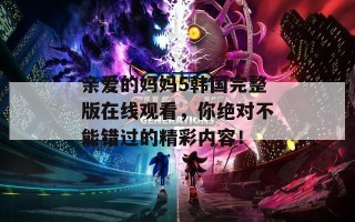 亲爱的妈妈5韩国完整版在线观看，你绝对不能错过的精彩内容！