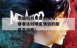 张继科和景甜的视频，看看这对明星情侣的甜蜜互动吧！