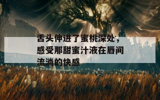 舌头伸进了蜜桃深处，感受那甜蜜汁液在唇间流淌的快感