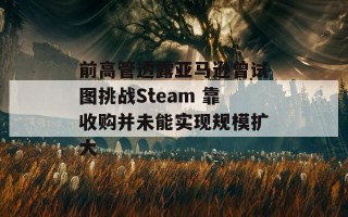 前高管透露亚马逊曾试图挑战Steam 靠收购并未能实现规模扩大