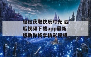 轻松获取快乐时光 西瓜视频下载app最新版助你畅享精彩视频