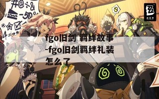 fgo旧剑 羁绊故事-fgo旧剑羁绊礼装怎么了