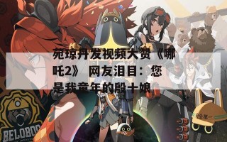 苑琼丹发视频大赞《哪吒2》 网友泪目：您是我童年的殷十娘