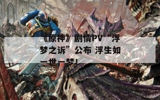 《原神》剧情PV“浮梦之诉”公布 浮生如一世一梦！