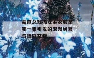 霸道总裁撕女主衣服是哪一集引发的浪漫纠葛与情感交锋