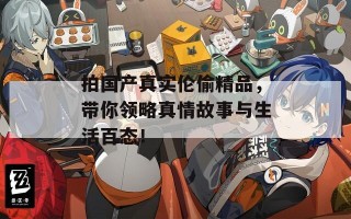 拍国产真实伦偷精品，带你领略真情故事与生活百态！