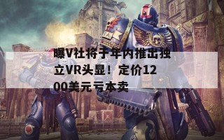 曝V社将于年内推出独立VR头显！定价1200美元亏本卖