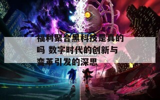 福利聚合黑科技是真的吗 数字时代的创新与变革引发的深思