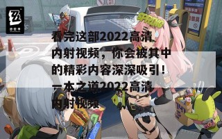 看完这部2022高清内射视频，你会被其中的精彩内容深深吸引！一本之道2022高清内射视频