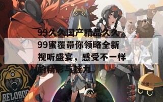 99久久国产精品久久99蜜覆带你领略全新视听盛宴，感受不一样的精彩与魅力