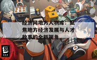 经济网地方人物库：聚焦地方经济发展与人才故事的全新视角