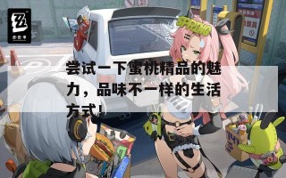 尝试一下蜜桃精品的魅力，品味不一样的生活方式！